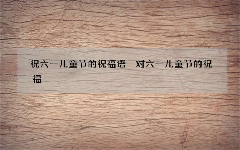 祝六一儿童节的祝福语 对六一儿童节的祝福